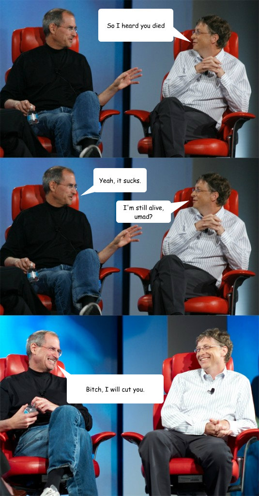 So I heard you died Yeah, it sucks. I'm still alive, umad? Bitch, I will cut you. - So I heard you died Yeah, it sucks. I'm still alive, umad? Bitch, I will cut you.  Steve Jobs vs Bill Gates