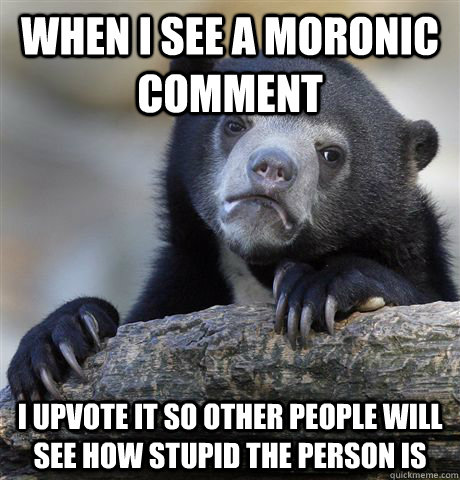 When I see a moronic comment I upvote it so other people will see how stupid the person is  Confession Bear