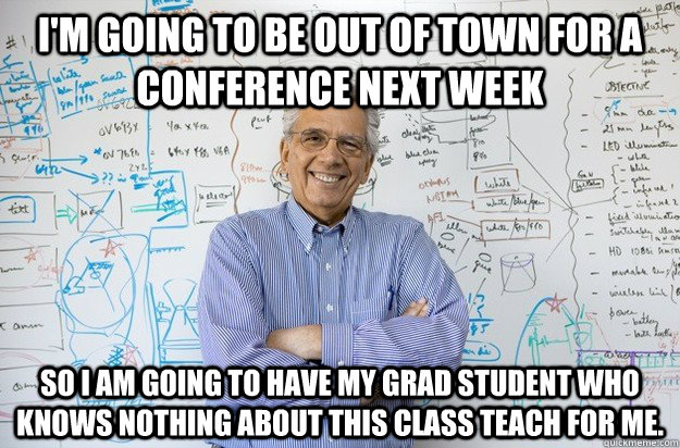 I'm going to be out of town for a conference next week so I am going to have my grad student who knows nothing about this class teach for me. - I'm going to be out of town for a conference next week so I am going to have my grad student who knows nothing about this class teach for me.  Engineering Professor