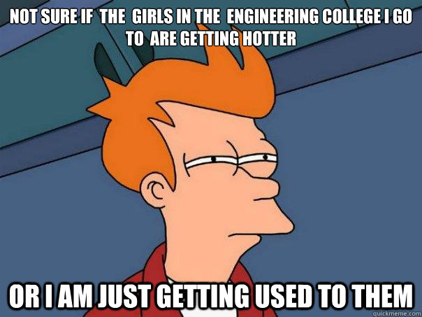 not sure if  the  girls in the  engineering college i go to  are getting hotter  or i am just getting used to them  Futurama Fry