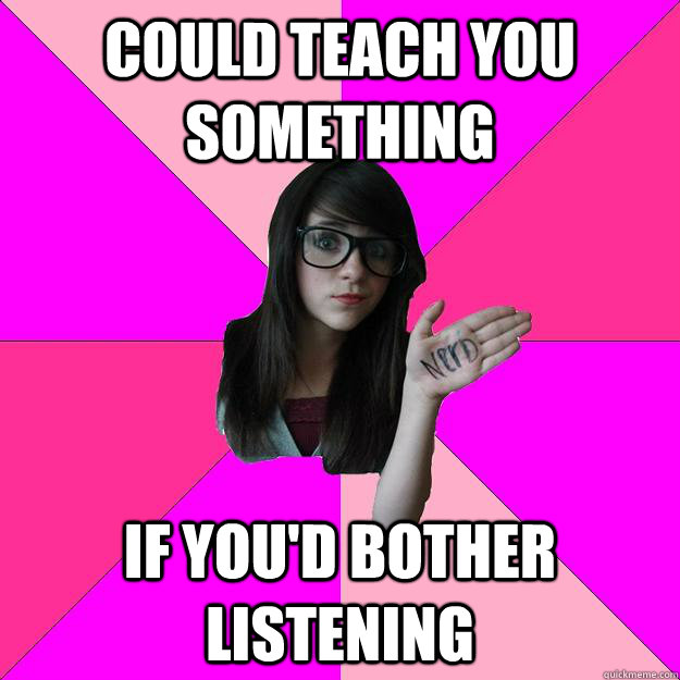 could teach you something if you'd bother listening  Idiot Nerd Girl