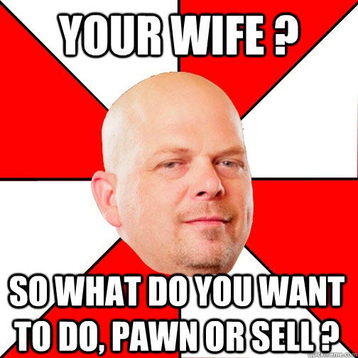 Your wife ? so what do you want to do, pawn or sell ? - Your wife ? so what do you want to do, pawn or sell ?  Pawn Star