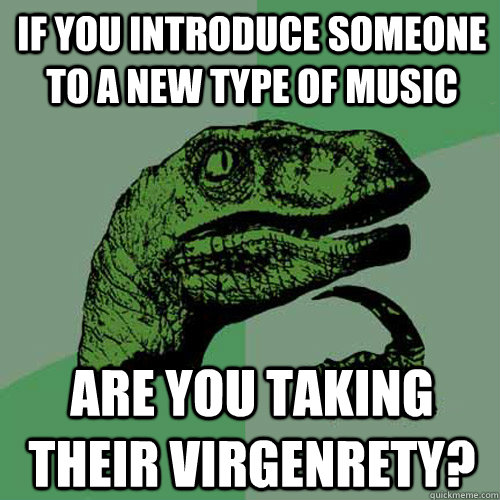 If you introduce someone to a new type of music Are you taking their virgenrety?  Philosoraptor