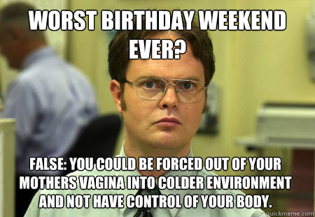 Worst birthday weekend ever? False: You could be forced out of your mothers vagina into colder environment and not have control of your body.  Dwight