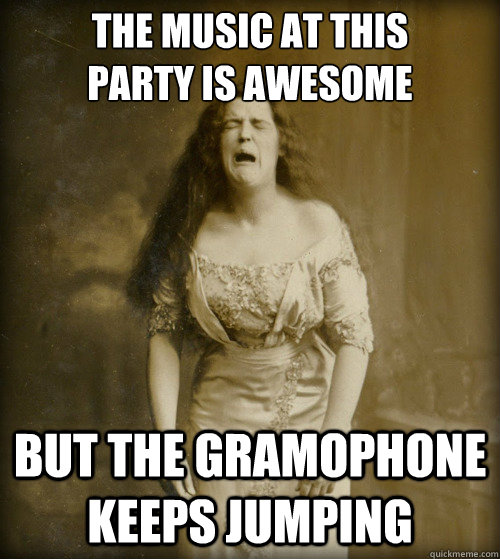 the music at this
party is awesome but the gramophone keeps jumping  1890s Problems