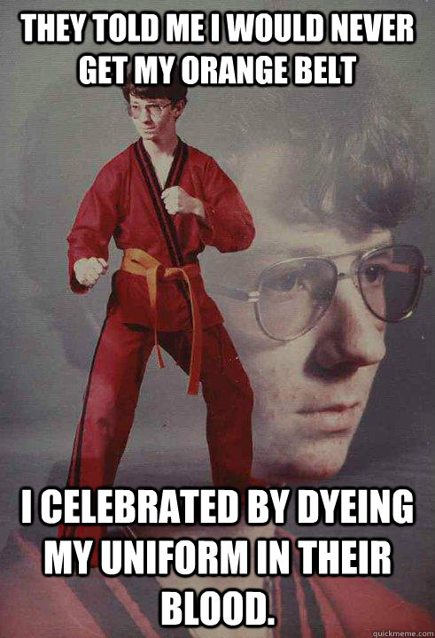 They told me i would never get my orange belt i celebrated by dyeing my uniform in their blood.  Karate Kyle