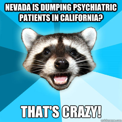 NEVADA IS DUMPING PSYCHIATRIC PATIENTS IN CALIFORNIA? THAT'S CRAZY! - NEVADA IS DUMPING PSYCHIATRIC PATIENTS IN CALIFORNIA? THAT'S CRAZY!  Lame Pun Coon