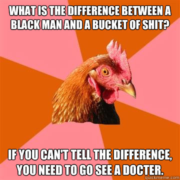 what is the difference between a black man and a bucket of shit? if you can't tell the difference, you need to go see a docter. - what is the difference between a black man and a bucket of shit? if you can't tell the difference, you need to go see a docter.  Anti-Joke Chicken