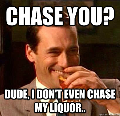 Chase you? Dude, I don't even chase my liquor..  Laughing Don Draper