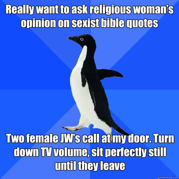 Really want to ask religious woman’s opinion on sexist bible quotes Two female JW’s call at my door. Turn down TV volume, sit perfectly still until they leave - Really want to ask religious woman’s opinion on sexist bible quotes Two female JW’s call at my door. Turn down TV volume, sit perfectly still until they leave  Socially Awkward Penguin