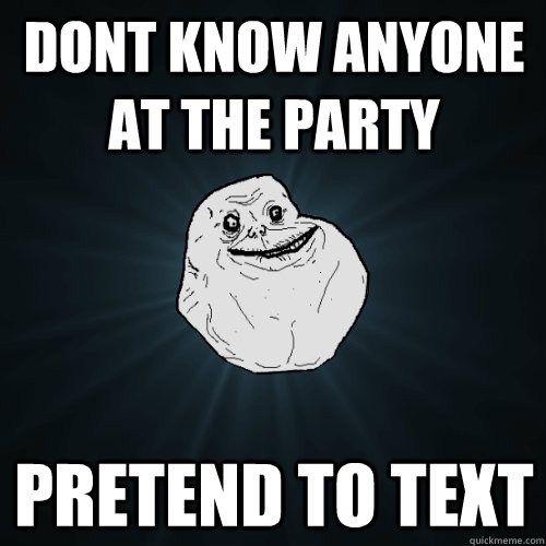 Dont know anyone at the party Pretend to text  Forever Alone