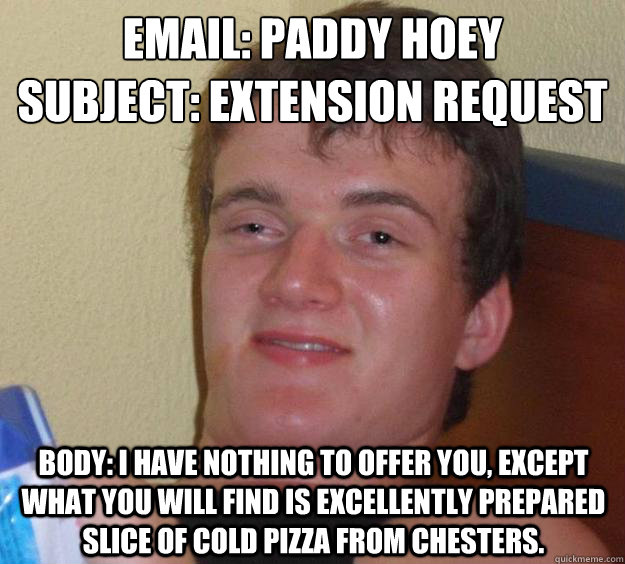 Email: Paddy Hoey
Subject: Extension request Body: I have nothing to offer you, except what you will find is excellently prepared slice of cold pizza from Chesters.  - Email: Paddy Hoey
Subject: Extension request Body: I have nothing to offer you, except what you will find is excellently prepared slice of cold pizza from Chesters.   10 Guy