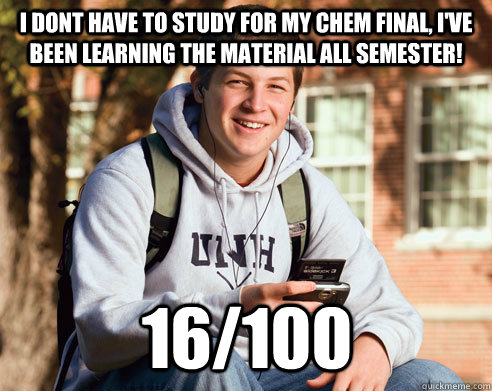 I dont have to study for my chem final, I've been learning the material all semester! 16/100 - I dont have to study for my chem final, I've been learning the material all semester! 16/100  College Freshman