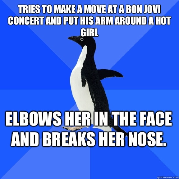 Tries to make a move at a Bon Jovi concert and put his arm around a hot girl Elbows her in the face and breaks her nose.    Socially Awkward Penguin