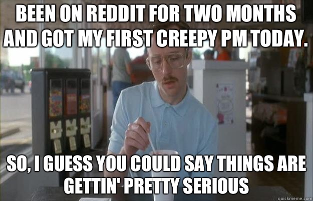 Been on Reddit for two months and got my first creepy PM today. So, I guess you could say things are gettin' pretty serious  Serious Kip