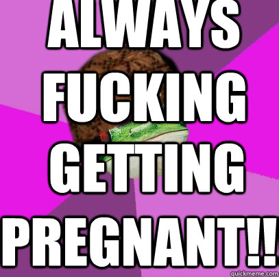 always fucking getting pregnant!!!  