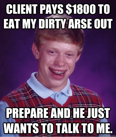 Client pays $1800 to eat my dirty arse out Prepare and he just wants to talk to me.  Bad Luck Brian