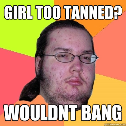 Girl too tanned? WOULDNT BANG  Butthurt Dweller