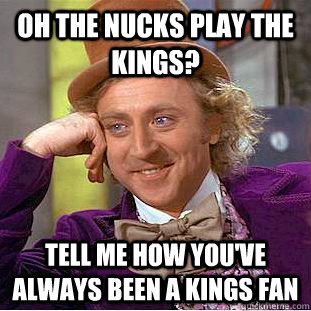 Oh the nucks play the kings?  Tell me how you've always been a kings fan  Condescending Wonka