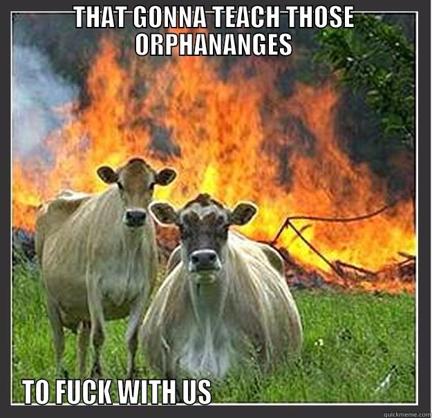 THAT GONNA TEACH THOSE ORPHANANGES TO FUCK WITH US                                        Evil cows