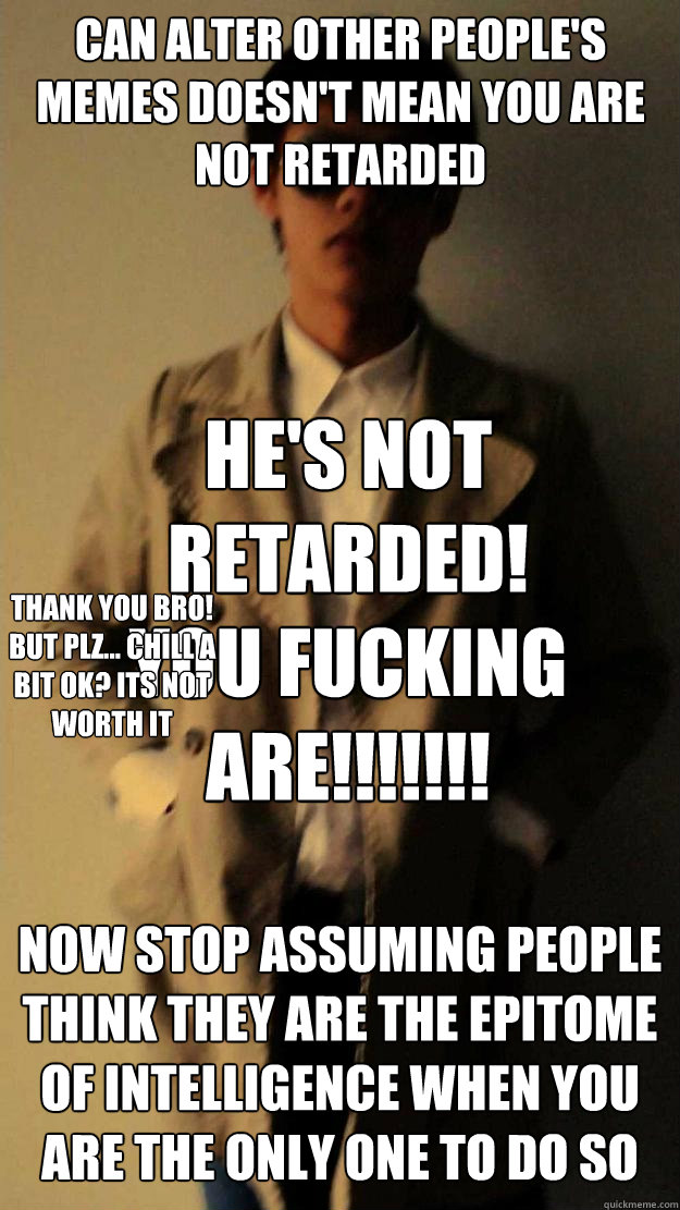 Can alter other people's memes doesn't mean you are not retarded NOW STOP assuming people Think they are the epitome of intelligence when you are the only one to do so HE'S NOT RETARDED! YOU FUCKING ARE!!!!!!! thank you bro! but plz... chill a bit ok? its  