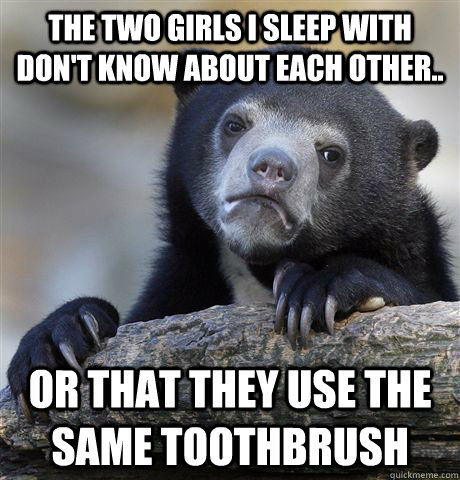 The two girls i sleep with don't know about each other.. or that they use the same toothbrush  Confession Bear