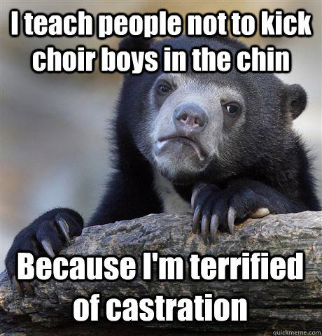 I teach people not to kick choir boys in the chin Because I'm terrified of castration  Confession Bear