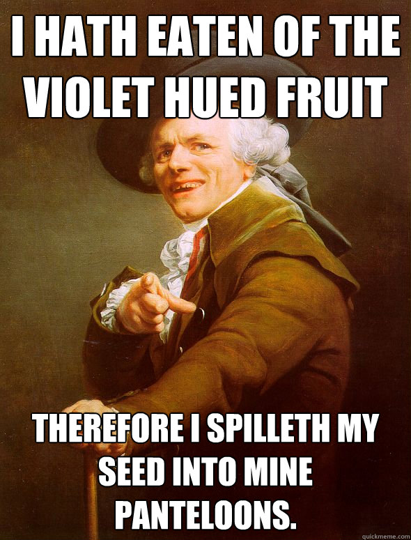 i hath eaten of the violet hued fruit therefore i spilleth my seed into mine panteloons.  Joseph Ducreux