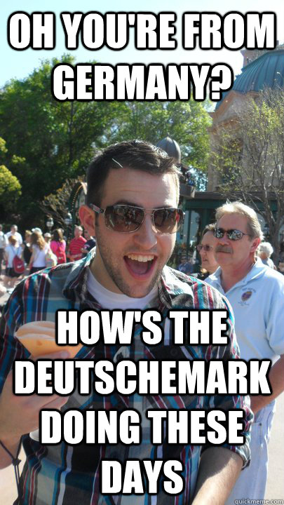 Oh you're from Germany? how's the Deutschemark doing these days  American Tourist