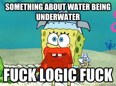 Something about water being underwater Fuck logic fuck  