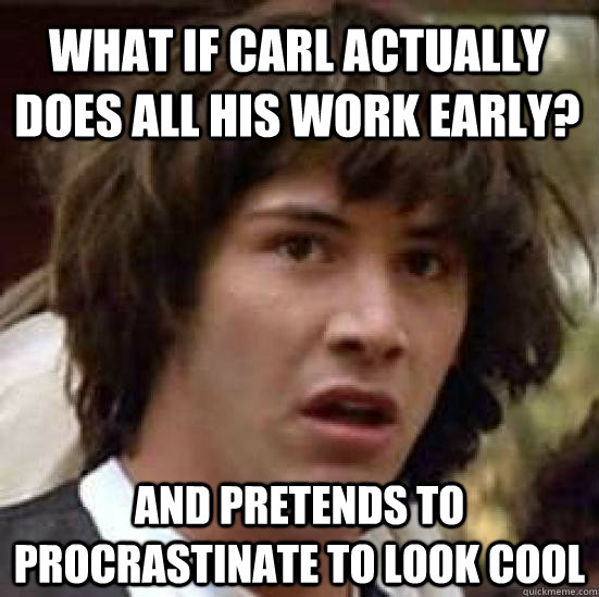 what if carl actually does all his work early?  and pretends to procrastinate to look cool   conspiracy keanu