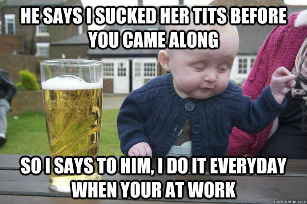 he says i sucked her tits before you came along  so i says to him, i do it everyday when your at work   Caption 4 goes here Caption 5 goes here Caption 6 goes here  drunk baby