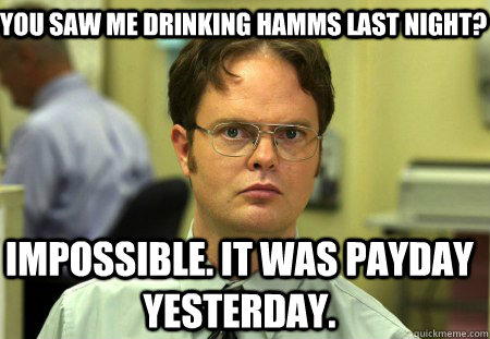 you saw me drinking hamms last night? impossible. it was payday yesterday.  Schrute