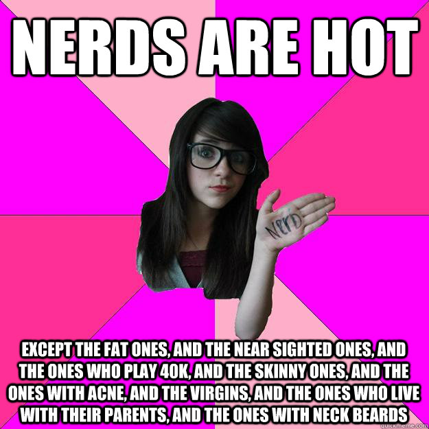 nerds are hot except the fat ones, and the near sighted ones, and the ones who play 40k, and the skinny ones, and the ones with acne, and the virgins, and the ones who live with their parents, and the ones with neck beards   Idiot Nerd Girl