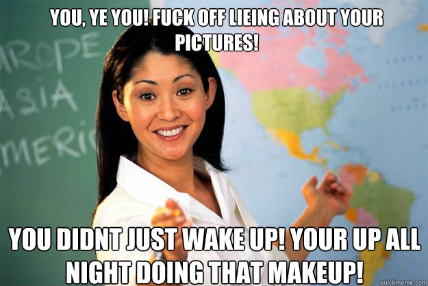 You, ye you! Fuck off lieing about your pictures! You didnt just wake up! Your up all night doing that makeup!  Unhelpful High School Teacher