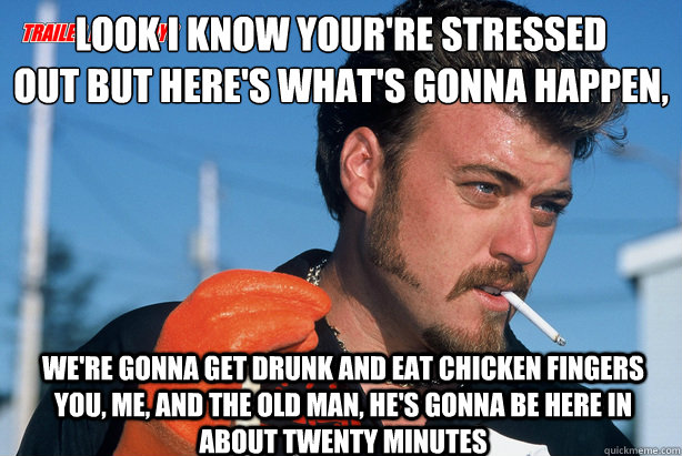 Look I know your're stressed
out but here's what's gonna happen, We're gonna get drunk and eat chicken fingers you, me, and the old man, he's gonna be here in about twenty minutes   Ricky Trailer Park Boys