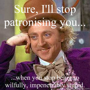 Sure, I'll stop patronising you... ...when you stop being so wilfully, impenetrably stupid.  Condescending Wonka