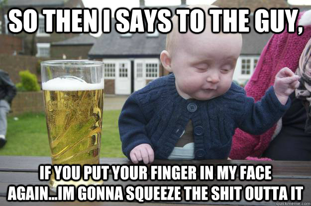 so then i says to the guy, if you put your finger in my face again...im gonna squeeze the shit outta it  drunk baby