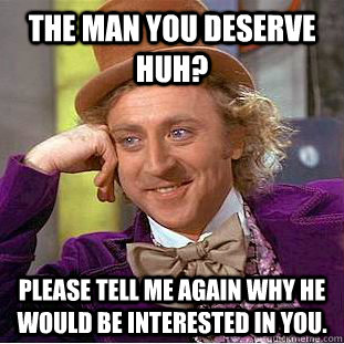 The man you deserve huh? Please tell me again why he would be interested in you.  Condescending Wonka