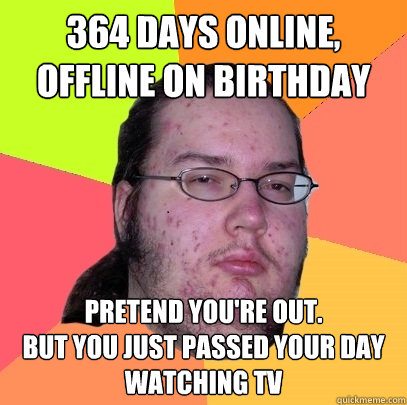 364 days online, offline on birthday Pretend you're out.
But you just passed your day watching TV - 364 days online, offline on birthday Pretend you're out.
But you just passed your day watching TV  Butthurt Dweller