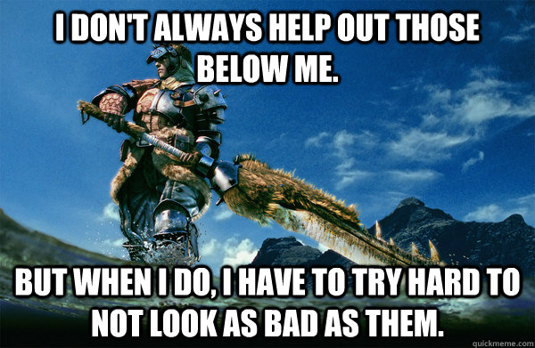 I don't always help out those below me. but when i do, i have to try hard to not look as bad as them.  The Most Interesting Monster Hunter In the World