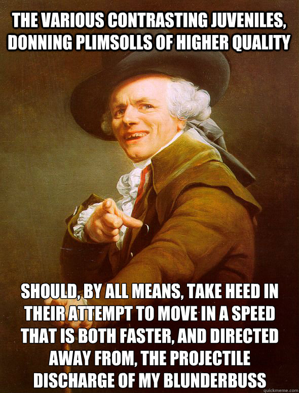 The various contrasting juveniles, donning plimsolls of higher quality should, by all means, take heed in their attempt to move in a speed that is both faster, and directed away from, the projectile discharge of my blunderbuss - The various contrasting juveniles, donning plimsolls of higher quality should, by all means, take heed in their attempt to move in a speed that is both faster, and directed away from, the projectile discharge of my blunderbuss  Joseph Ducreux