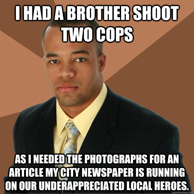 I had a brother shoot two cops as I needed the photographs for an article my city newspaper is running on our underappreciated local heroes.  Successful Black Man