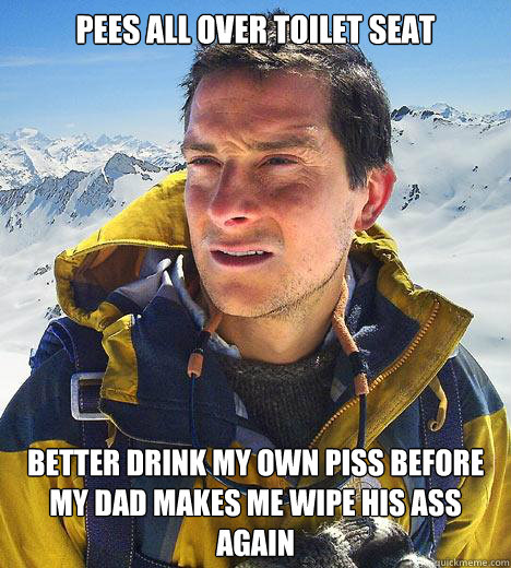 PEES ALL OVER TOILET SEAT BETTER DRINK MY OWN PISS BEFORE MY DAD MAKES ME WIPE HIS ASS AGAIN  Bear Grylls