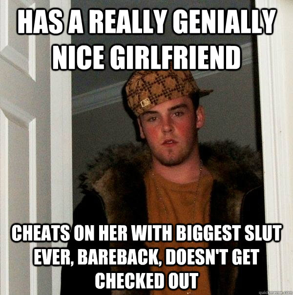 Has a really genially nice girlfriend  Cheats on her with biggest slut ever, bareback, doesn't get checked out   Scumbag Steve