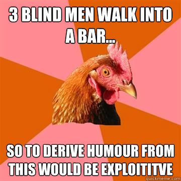 3 blind men walk into a bar... So to derive humour from this would be exploititve  Anti-Joke Chicken