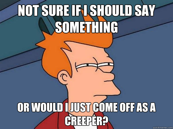 Not sure if I should say something  Or would I just come off as a creeper?  Futurama Fry