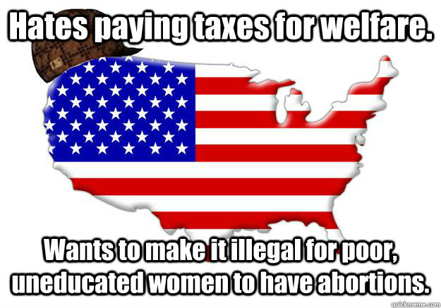 Hates paying taxes for welfare. Wants to make it illegal for poor, uneducated women to have abortions.  Scumbag america