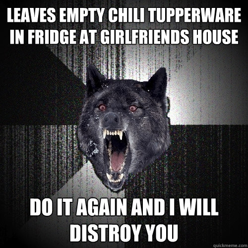 Leaves empty chili tupperware in fridge at girlfriends house do it again and i will distroy you  Insanity Wolf