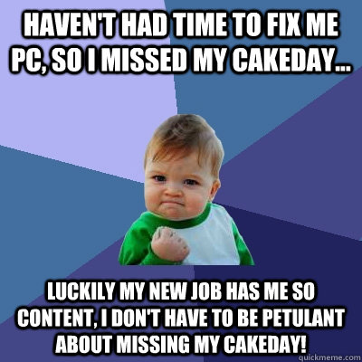 haven't had time to fix me pc, so I missed my cakeday... Luckily my new job has me so content, I don't have to be petulant about missing my cakeday! - haven't had time to fix me pc, so I missed my cakeday... Luckily my new job has me so content, I don't have to be petulant about missing my cakeday!  Success Kid